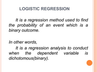 LOGISTIC REGRESSION
It is a regression method used to find
the probability of an event which is a
binary outcome.
In other words,
It is a regression analysis to conduct
when the dependent variable is
dichotomous(binary).
 