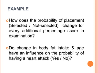 EXAMPLE
How does the probability of placement
(Selected / Not-selected) change for
every additional percentage score in
examination?
Do change in body fat intake & age
have an influence on the probability of
having a heart attack (Yes / No)?
 