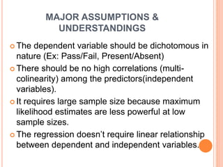 MAJOR ASSUMPTIONS &
UNDERSTANDINGS
 The dependent variable should be dichotomous in
nature (Ex: Pass/Fail, Present/Absent)
 There should be no high correlations (multi-
colinearity) among the predictors(independent
variables).
 It requires large sample size because maximum
likelihood estimates are less powerful at low
sample sizes.
 The regression doesn’t require linear relationship
between dependent and independent variables.
 