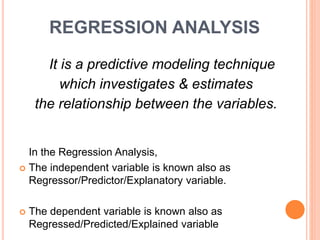 REGRESSION ANALYSIS
It is a predictive modeling technique
which investigates & estimates
the relationship between the variables.
In the Regression Analysis,
 The independent variable is known also as
Regressor/Predictor/Explanatory variable.
 The dependent variable is known also as
Regressed/Predicted/Explained variable
 