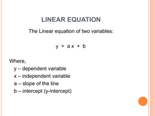 LINEAR EQUATION
The Linear equation of two variables:
y = a x + b
Where,
y – dependent variable
x – independent variable
a – slope of the line
b – intercept (y-intercept)
 