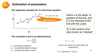 10
The regression equation for Y is the linear equation
The constants b and a are determined by
.
. ..
. .
X
Regresson lineY
𝒂𝒂 = 𝑟𝑟
𝜎𝜎𝑦𝑦
𝜎𝜎𝑥𝑥
Y = aX + b + Ei
r = correlation coefficient
𝜎𝜎𝑦𝑦 = standard deviation in data y
𝜎𝜎𝑥𝑥 = standard deviation in data
𝒃𝒃 = �𝑦𝑦 − 𝑎𝑎�𝑥𝑥
�𝑥𝑥 and �𝑦𝑦 are mean of x and y data sets
respectively
�𝑥𝑥 = 1,196 and �𝑦𝑦 = 92,16
where a is the slope, or
gradient of the line, and
b is the intercept of the
line with the y-axis
Ei is the random error
also known as “residual”
Estimation of parameters
a Ei
 
