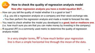 How to check the quality of regression analysis model
Now after regression analysis you have a model equation BUT…
● How can you tell the quality of model whether it is a good or bad ?
● E.g. you did a regression analysis on a company and their stock exchange rate.
● You then perform the regression analysis and made a model to forecast the rate.
● You need to check whether the model you developed is a good, bad or mediocre one.
(i.e. how much sure you are that you can make money by investing in the company)
● R-squared (R2) is a commonly used metric to determine the quality of regression
analysis model.
13
In a very simpler terms, R2 is how much better your regression
line is than a simple horizontal line through the mean of the data.
 