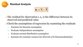 Residual Analysis
● The residual for observation i, ei, is the difference between its
observed and predicted value
● Check the assumptions of regression by examining the residuals
1. Examine for linearity assumption
2. Evaluate independence assumption
3. Evaluate normal distribution assumption
4. Examine for constant variance for all levels of X (homoscedasticity)
15
iii YˆYe −=
 