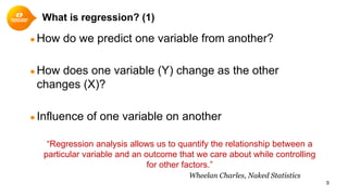 What is regression? (1)
● How do we predict one variable from another?
● How does one variable (Y) change as the other
changes (X)?
● Influence of one variable on another
3
“Regression analysis allows us to quantify the relationship between a
particular variable and an outcome that we care about while controlling
for other factors.”
Wheelan Charles, Naked Statistics
 