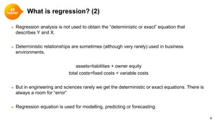 ● Regression analysis is not used to obtain the “deterministic or exact” equation that
describes Y and X.
● Deterministic relationships are sometimes (although very rarely) used in business
environments.
assets=liabilities + owner equity
total costs=fixed costs + variable costs
● But in engineering and sciences rarely we get the deterministic or exact equations. There is
always a room for “error”
● Regression equation is used for modelling, predicting or forecasting.
4
What is regression? (2)
 