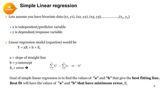 Simple Linear regression
● Lets assume you have bivariate data (x1, y1), (x2, y2), (x3, y3), ……………..,(xn, yn)
● x is independent/predictor variable
● y is dependant/response variable
● Linear regression model (equation) would be
Y = aX + b + Ei
a = slope of straight line
b = y-intercept
Ei = error 
Goal of simple linear regression is to find the values of ”a” and ”b” that give the best fitting line.
Best fit will have the values of ”a” and ”b” that have minimum error, Ei
6
 