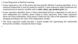 • Linear Regression in Machine Learning
• Linear regression is one of the easiest and most popular Machine Learning algorithms. It is a
statistical method that is used for predictive analysis. Linear regression makes predictions for
continuous/real or numeric variables such as sales, salary, age, product price, etc.
• Linear regression algorithm shows a linear relationship between a dependent (y) and one or
more independent (y) variables, hence called as linear regression. Since linear regression
shows the linear relationship, which means it finds how the value of the dependent variable is
changing according to the value of the independent variable.
• The linear regression model provides a sloped straight line representing the relationship
between the variables. Consider the below image:
•
 