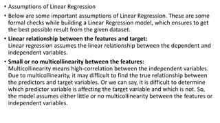 • Assumptions of Linear Regression
• Below are some important assumptions of Linear Regression. These are some
formal checks while building a Linear Regression model, which ensures to get
the best possible result from the given dataset.
• Linear relationship between the features and target:
Linear regression assumes the linear relationship between the dependent and
independent variables.
• Small or no multicollinearity between the features:
Multicollinearity means high-correlation between the independent variables.
Due to multicollinearity, it may difficult to find the true relationship between
the predictors and target variables. Or we can say, it is difficult to determine
which predictor variable is affecting the target variable and which is not. So,
the model assumes either little or no multicollinearity between the features or
independent variables.
 