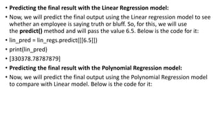 • Predicting the final result with the Linear Regression model:
• Now, we will predict the final output using the Linear regression model to see
whether an employee is saying truth or bluff. So, for this, we will use
the predict() method and will pass the value 6.5. Below is the code for it:
• lin_pred = lin_regs.predict([[6.5]])
• print(lin_pred)
• [330378.78787879]
• Predicting the final result with the Polynomial Regression model:
• Now, we will predict the final output using the Polynomial Regression model
to compare with Linear model. Below is the code for it:
 