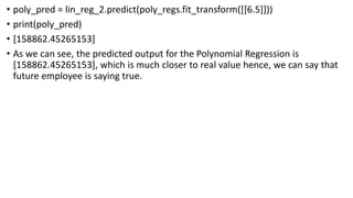 • poly_pred = lin_reg_2.predict(poly_regs.fit_transform([[6.5]]))
• print(poly_pred)
• [158862.45265153]
• As we can see, the predicted output for the Polynomial Regression is
[158862.45265153], which is much closer to real value hence, we can say that
future employee is saying true.
 