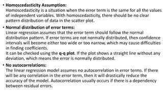 • Homoscedasticity Assumption:
Homoscedasticity is a situation when the error term is the same for all the values
of independent variables. With homoscedasticity, there should be no clear
pattern distribution of data in the scatter plot.
• Normal distribution of error terms:
Linear regression assumes that the error term should follow the normal
distribution pattern. If error terms are not normally distributed, then confidence
intervals will become either too wide or too narrow, which may cause difficulties
in finding coefficients.
It can be checked using the q-q plot. If the plot shows a straight line without any
deviation, which means the error is normally distributed.
• No autocorrelations:
The linear regression model assumes no autocorrelation in error terms. If there
will be any correlation in the error term, then it will drastically reduce the
accuracy of the model. Autocorrelation usually occurs if there is a dependency
between residual errors.
 