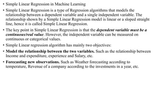 • Simple Linear Regression in Machine Learning
• Simple Linear Regression is a type of Regression algorithms that models the
relationship between a dependent variable and a single independent variable. The
relationship shown by a Simple Linear Regression model is linear or a sloped straight
line, hence it is called Simple Linear Regression.
• The key point in Simple Linear Regression is that the dependent variable must be a
continuous/real value. However, the independent variable can be measured on
continuous or categorical values.
• Simple Linear regression algorithm has mainly two objectives:
• Model the relationship between the two variables. Such as the relationship between
Income and expenditure, experience and Salary, etc.
• Forecasting new observations. Such as Weather forecasting according to
temperature, Revenue of a company according to the investments in a year, etc.
 