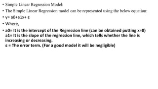 • Simple Linear Regression Model:
• The Simple Linear Regression model can be represented using the below equation:
• y= a0+a1x+ ε
• Where,
• a0= It is the intercept of the Regression line (can be obtained putting x=0)
a1= It is the slope of the regression line, which tells whether the line is
increasing or decreasing.
ε = The error term. (For a good model it will be negligible)
 