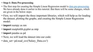 • Step-1: Data Pre-processing
• The first step for creating the Simple Linear Regression model is data pre-processing.
We have already done it earlier in this tutorial. But there will be some changes, which
are given in the below steps:
• First, we will import the three important libraries, which will help us for loading
the dataset, plotting the graphs, and creating the Simple Linear Regression
model.
• import numpy as nm
• import matplotlib.pyplot as mtp
• import pandas as pd
• Next, we will load the dataset into our code:
• data_set= pd.read_csv('Salary_Data.csv')
 