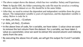 • The above output shows the dataset, which has two variables: Salary and Experience.
• Note: In Spyder IDE, the folder containing the code file must be saved as a working
directory, and the dataset or csv file should be in the same folder.
• After that, we need to extract the dependent and independent variables from the given
dataset. The independent variable is years of experience, and the dependent variable is
salary. Below is code for it:
• x= data_set.iloc[:, :-1].values
• y= data_set.iloc[:, 1].values
• In the above lines of code, for x variable, we have taken -1 value since we want
to remove the last column from the dataset. For y variable, we have taken 1
value as a parameter, since we want to extract the second column and indexing
starts from the zero.
• By executing the above line of code, we will get the output for X and Y variable
as:
 