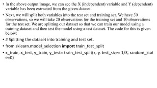 • In the above output image, we can see the X (independent) variable and Y (dependent)
variable has been extracted from the given dataset.
• Next, we will split both variables into the test set and training set. We have 30
observations, so we will take 20 observations for the training set and 10 observations
for the test set. We are splitting our dataset so that we can train our model using a
training dataset and then test the model using a test dataset. The code for this is given
below:
• # Splitting the dataset into training and test set.
• from sklearn.model_selection import train_test_split
• x_train, x_test, y_train, y_test= train_test_split(x, y, test_size= 1/3, random_stat
e=0)
 