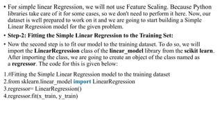 • For simple linear Regression, we will not use Feature Scaling. Because Python
libraries take care of it for some cases, so we don't need to perform it here. Now, our
dataset is well prepared to work on it and we are going to start building a Simple
Linear Regression model for the given problem.
• Step-2: Fitting the Simple Linear Regression to the Training Set:
• Now the second step is to fit our model to the training dataset. To do so, we will
import the LinearRegression class of the linear_model library from the scikit learn.
After importing the class, we are going to create an object of the class named as
a regressor. The code for this is given below:
1.#Fitting the Simple Linear Regression model to the training dataset
2.from sklearn.linear_model import LinearRegression
3.regressor= LinearRegression()
4.regressor.fit(x_train, y_train)
 