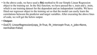 • In the above code, we have used a fit() method to fit our Simple Linear Regression
object to the training set. In the fit() function, we have passed the x_train and y_train,
which is our training dataset for the dependent and an independent variable. We have
fitted our regressor object to the training set so that the model can easily learn the
correlations between the predictor and target variables. After executing the above lines
of code, we will get the below output.
• Output:
• Out[7]: LinearRegression(copy_X=True, fit_intercept=True, n_jobs=None,
normalize=False)
 