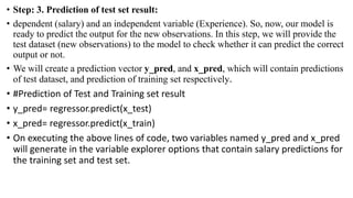 • Step: 3. Prediction of test set result:
• dependent (salary) and an independent variable (Experience). So, now, our model is
ready to predict the output for the new observations. In this step, we will provide the
test dataset (new observations) to the model to check whether it can predict the correct
output or not.
• We will create a prediction vector y_pred, and x_pred, which will contain predictions
of test dataset, and prediction of training set respectively.
• #Prediction of Test and Training set result
• y_pred= regressor.predict(x_test)
• x_pred= regressor.predict(x_train)
• On executing the above lines of code, two variables named y_pred and x_pred
will generate in the variable explorer options that contain salary predictions for
the training set and test set.
 