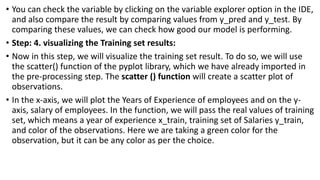 • You can check the variable by clicking on the variable explorer option in the IDE,
and also compare the result by comparing values from y_pred and y_test. By
comparing these values, we can check how good our model is performing.
• Step: 4. visualizing the Training set results:
• Now in this step, we will visualize the training set result. To do so, we will use
the scatter() function of the pyplot library, which we have already imported in
the pre-processing step. The scatter () function will create a scatter plot of
observations.
• In the x-axis, we will plot the Years of Experience of employees and on the y-
axis, salary of employees. In the function, we will pass the real values of training
set, which means a year of experience x_train, training set of Salaries y_train,
and color of the observations. Here we are taking a green color for the
observation, but it can be any color as per the choice.
 