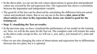 • In the above plot, we can see the real values observations in green dots and predicted
values are covered by the red regression line. The regression line shows a correlation
between the dependent and independent variable.
• The good fit of the line can be observed by calculating the difference between actual
values and predicted values. But as we can see in the above plot, most of the
observations are close to the regression line, hence our model is good for the
training set.
• Step: 5. visualizing the Test set results:
• In the previous step, we have visualized the performance of our model on the training
set. Now, we will do the same for the Test set. The complete code will remain the same
as the above code, except in this, we will use x_test, and y_test instead of x_train and
y_train.
• Here we are also changing the color of observations and regression line to differentiate
between the two plots, but it is optional.
 