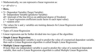 • Mathematically, we can represent a linear regression as:
• y= a0+a1x+ ε
• Here,
• Y= Dependent Variable (Target Variable)
X= Independent Variable (predictor Variable)
a0= intercept of the line (Gives an additional degree of freedom)
a1 = Linear regression coefficient (scale factor to each input value).
ε = random error
• The values for x and y variables are training datasets for Linear Regression model
representation.
• Types of Linear Regression
• Linear regression can be further divided into two types of the algorithm:
• Simple Linear Regression:
If a single independent variable is used to predict the value of a numerical dependent variable,
then such a Linear Regression algorithm is called Simple Linear Regression.
• Multiple Linear regression:
If more than one independent variable is used to predict the value of a numerical dependent
variable, then such a Linear Regression algorithm is called Multiple Linear Regression.
 