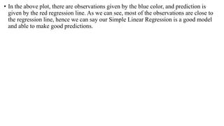 • In the above plot, there are observations given by the blue color, and prediction is
given by the red regression line. As we can see, most of the observations are close to
the regression line, hence we can say our Simple Linear Regression is a good model
and able to make good predictions.
 