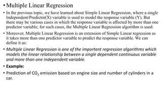 •Multiple Linear Regression
• In the previous topic, we have learned about Simple Linear Regression, where a single
Independent/Predictor(X) variable is used to model the response variable (Y). But
there may be various cases in which the response variable is affected by more than one
predictor variable; for such cases, the Multiple Linear Regression algorithm is used.
• Moreover, Multiple Linear Regression is an extension of Simple Linear regression as
it takes more than one predictor variable to predict the response variable. We can
define it as:
• Multiple Linear Regression is one of the important regression algorithms which
models the linear relationship between a single dependent continuous variable
and more than one independent variable.
• Example:
• Prediction of CO2 emission based on engine size and number of cylinders in a
car.
 