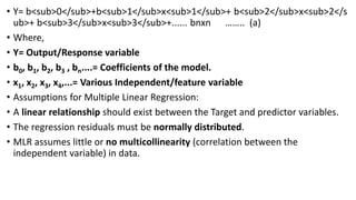 • Y= b<sub>0</sub>+b<sub>1</sub>x<sub>1</sub>+ b<sub>2</sub>x<sub>2</s
ub>+ b<sub>3</sub>x<sub>3</sub>+...... bnxn …….. (a)
• Where,
• Y= Output/Response variable
• b0, b1, b2, b3 , bn....= Coefficients of the model.
• x1, x2, x3, x4,...= Various Independent/feature variable
• Assumptions for Multiple Linear Regression:
• A linear relationship should exist between the Target and predictor variables.
• The regression residuals must be normally distributed.
• MLR assumes little or no multicollinearity (correlation between the
independent variable) in data.
 
