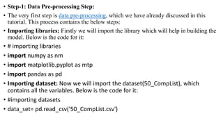 • Step-1: Data Pre-processing Step:
• The very first step is data pre-processing, which we have already discussed in this
tutorial. This process contains the below steps:
• Importing libraries: Firstly we will import the library which will help in building the
model. Below is the code for it:
• # importing libraries
• import numpy as nm
• import matplotlib.pyplot as mtp
• import pandas as pd
• Importing dataset: Now we will import the dataset(50_CompList), which
contains all the variables. Below is the code for it:
• #importing datasets
• data_set= pd.read_csv('50_CompList.csv')
 