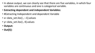 • In above output, we can clearly see that there are five variables, in which four
variables are continuous and one is categorical variable.
• Extracting dependent and independent Variables:
• #Extracting Independent and dependent Variable
• x= data_set.iloc[:, :-1].values
• y= data_set.iloc[:, 4].values
• Output:
• Out[5]:
 