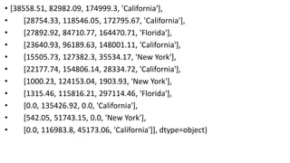 • [38558.51, 82982.09, 174999.3, 'California'],
• [28754.33, 118546.05, 172795.67, 'California'],
• [27892.92, 84710.77, 164470.71, 'Florida'],
• [23640.93, 96189.63, 148001.11, 'California'],
• [15505.73, 127382.3, 35534.17, 'New York'],
• [22177.74, 154806.14, 28334.72, 'California'],
• [1000.23, 124153.04, 1903.93, 'New York'],
• [1315.46, 115816.21, 297114.46, 'Florida'],
• [0.0, 135426.92, 0.0, 'California'],
• [542.05, 51743.15, 0.0, 'New York'],
• [0.0, 116983.8, 45173.06, 'California']], dtype=object)
 