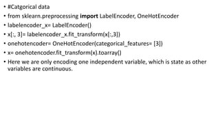 • #Catgorical data
• from sklearn.preprocessing import LabelEncoder, OneHotEncoder
• labelencoder_x= LabelEncoder()
• x[:, 3]= labelencoder_x.fit_transform(x[:,3])
• onehotencoder= OneHotEncoder(categorical_features= [3])
• x= onehotencoder.fit_transform(x).toarray()
• Here we are only encoding one independent variable, which is state as other
variables are continuous.
 