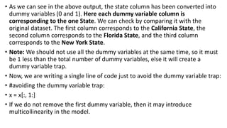 • As we can see in the above output, the state column has been converted into
dummy variables (0 and 1). Here each dummy variable column is
corresponding to the one State. We can check by comparing it with the
original dataset. The first column corresponds to the California State, the
second column corresponds to the Florida State, and the third column
corresponds to the New York State.
• Note: We should not use all the dummy variables at the same time, so it must
be 1 less than the total number of dummy variables, else it will create a
dummy variable trap.
• Now, we are writing a single line of code just to avoid the dummy variable trap:
• #avoiding the dummy variable trap:
• x = x[:, 1:]
• If we do not remove the first dummy variable, then it may introduce
multicollinearity in the model.
 