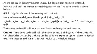 • As we can see in the above output image, the first column has been removed.
• Now we will split the dataset into training and test set. The code for this is given
below:
• # Splitting the dataset into training and test set.
• from sklearn.model_selection import train_test_split
• x_train, x_test, y_train, y_test= train_test_split(x, y, test_size= 0.2, random_stat
e=0)
• The above code will split our dataset into a training set and test set.
• Output: The above code will split the dataset into training set and test set. You
can check the output by clicking on the variable explorer option given in Spyder
IDE. The test set and training set will look like the below image:
 