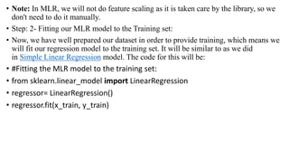 • Note: In MLR, we will not do feature scaling as it is taken care by the library, so we
don't need to do it manually.
• Step: 2- Fitting our MLR model to the Training set:
• Now, we have well prepared our dataset in order to provide training, which means we
will fit our regression model to the training set. It will be similar to as we did
in Simple Linear Regression model. The code for this will be:
• #Fitting the MLR model to the training set:
• from sklearn.linear_model import LinearRegression
• regressor= LinearRegression()
• regressor.fit(x_train, y_train)
 