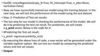 • Out[9]: LinearRegression(copy_X=True, fit_intercept=True, n_jobs=None,
normalize=False)
• Now, we have successfully trained our model using the training dataset. In the
next step, we will test the performance of the model using the test dataset.
• Step: 3- Prediction of Test set results:
• The last step for our model is checking the performance of the model. We will
do it by predicting the test set result. For prediction, we will create
a y_pred vector. Below is the code for it:
• #Predicting the Test set result;
• y_pred= regressor.predict(x_test)
• By executing the above lines of code, a new vector will be generated under the
variable explorer option. We can test our model by comparing the predicted
values and test set values.
• Output:
 