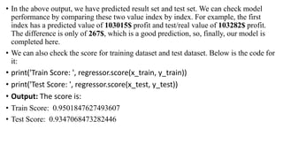 • In the above output, we have predicted result set and test set. We can check model
performance by comparing these two value index by index. For example, the first
index has a predicted value of 103015$ profit and test/real value of 103282$ profit.
The difference is only of 267$, which is a good prediction, so, finally, our model is
completed here.
• We can also check the score for training dataset and test dataset. Below is the code for
it:
• print('Train Score: ', regressor.score(x_train, y_train))
• print('Test Score: ', regressor.score(x_test, y_test))
• Output: The score is:
• Train Score: 0.9501847627493607
• Test Score: 0.9347068473282446
 