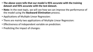• The above score tells that our model is 95% accurate with the training
dataset and 93% accurate with the test dataset.
• Note: In the next topic, we will see how we can improve the performance of
the model using the Backward Elimination process.
• Applications of Multiple Linear Regression:
• There are mainly two applications of Multiple Linear Regression:
• Effectiveness of Independent variable on prediction:
• Predicting the impact of changes:
 