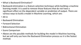 • What is Backward Elimination?
• Backward elimination is a feature selection technique while building a machine
learning model. It is used to remove those features that do not have a
significant effect on the dependent variable or prediction of output. There are
various ways to build a model in Machine Learning, which are:
• All-in
• Backward Elimination
• Forward Selection
• Bidirectional Elimination
• Score Comparison
• Above are the possible methods for building the model in Machine learning,
but we will only use here the Backward Elimination process as it is the fastest
method.
 