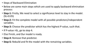• Steps of Backward Elimination
• Below are some main steps which are used to apply backward elimination
process:
• Step-1: Firstly, We need to select a significance level to stay in the model.
(SL=0.05)
• Step-2: Fit the complete model with all possible predictors/independent
variables.
• Step-3: Choose the predictor which has the highest P-value, such that.
• If P-value >SL, go to step 4.
• Else Finish, and Our model is ready.
• Step-4: Remove that predictor.
• Step-5: Rebuild and fit the model with the remaining variables.
 