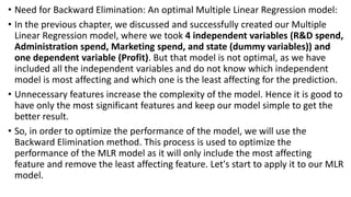• Need for Backward Elimination: An optimal Multiple Linear Regression model:
• In the previous chapter, we discussed and successfully created our Multiple
Linear Regression model, where we took 4 independent variables (R&D spend,
Administration spend, Marketing spend, and state (dummy variables)) and
one dependent variable (Profit). But that model is not optimal, as we have
included all the independent variables and do not know which independent
model is most affecting and which one is the least affecting for the prediction.
• Unnecessary features increase the complexity of the model. Hence it is good to
have only the most significant features and keep our model simple to get the
better result.
• So, in order to optimize the performance of the model, we will use the
Backward Elimination method. This process is used to optimize the
performance of the MLR model as it will only include the most affecting
feature and remove the least affecting feature. Let's start to apply it to our MLR
model.
 
