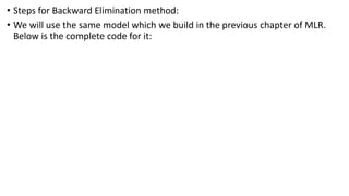 • Steps for Backward Elimination method:
• We will use the same model which we build in the previous chapter of MLR.
Below is the complete code for it:
 