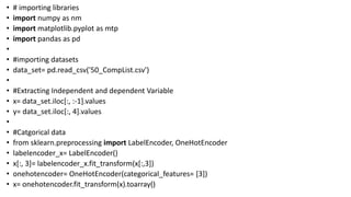 • # importing libraries
• import numpy as nm
• import matplotlib.pyplot as mtp
• import pandas as pd
•
• #importing datasets
• data_set= pd.read_csv('50_CompList.csv')
•
• #Extracting Independent and dependent Variable
• x= data_set.iloc[:, :-1].values
• y= data_set.iloc[:, 4].values
•
• #Catgorical data
• from sklearn.preprocessing import LabelEncoder, OneHotEncoder
• labelencoder_x= LabelEncoder()
• x[:, 3]= labelencoder_x.fit_transform(x[:,3])
• onehotencoder= OneHotEncoder(categorical_features= [3])
• x= onehotencoder.fit_transform(x).toarray()
 