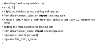 • #Avoiding the dummy variable trap:
• x = x[:, 1:]
• # Splitting the dataset into training and test set.
• from sklearn.model_selection import train_test_split
• x_train, x_test, y_train, y_test= train_test_split(x, y, test_size= 0.2, random_sta
te=0)
• #Fitting the MLR model to the training set:
• from sklearn.linear_model import LinearRegression
• regressor= LinearRegression()
• regressor.fit(x_train, y_train)
•
 