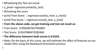 • #Predicting the Test set result;
• y_pred= regressor.predict(x_test)
• #Checking the score
• print('Train Score: ', regressor.score(x_train, y_train))
• print('Test Score: ', regressor.score(x_test, y_test))
• From the above code, we got training and test set result as:
• Train Score: 0.9501847627493607
• Test Score: 0.9347068473282446
• The difference between both scores is 0.0154.
• Note: On the basis of this score, we will estimate the effect of features on our
model after using the Backward elimination process.
•
 