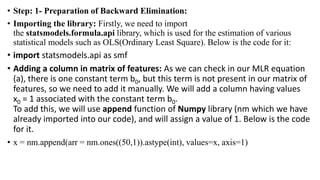 • Step: 1- Preparation of Backward Elimination:
• Importing the library: Firstly, we need to import
the statsmodels.formula.api library, which is used for the estimation of various
statistical models such as OLS(Ordinary Least Square). Below is the code for it:
• import statsmodels.api as smf
• Adding a column in matrix of features: As we can check in our MLR equation
(a), there is one constant term b0, but this term is not present in our matrix of
features, so we need to add it manually. We will add a column having values
x0 = 1 associated with the constant term b0.
To add this, we will use append function of Numpy library (nm which we have
already imported into our code), and will assign a value of 1. Below is the code
for it.
• x = nm.append(arr = nm.ones((50,1)).astype(int), values=x, axis=1)
 