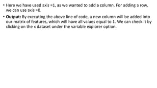 • Here we have used axis =1, as we wanted to add a column. For adding a row,
we can use axis =0.
• Output: By executing the above line of code, a new column will be added into
our matrix of features, which will have all values equal to 1. We can check it by
clicking on the x dataset under the variable explorer option.
 