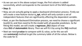 • As we can see in the above output image, the first column is added
successfully, which corresponds to the constant term of the MLR equation.
• Step: 2:
• Now, we are actually going to apply a backward elimination process. Firstly we
will create a new feature vector x_opt, which will only contain a set of
independent features that are significantly affecting the dependent variable.
• Next, as per the Backward Elimination process, we need to choose a significant
level(0.5), and then need to fit the model with all possible predictors. So for
fitting the model, we will create a regressor_OLS object of new
class OLS of statsmodels library. Then we will fit it by using the fit() method.
• Next we need p-value to compare with SL value, so for this we will
use summary() method to get the summary table of all the values. Below is
the code for it:
 